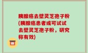 胰腺癌去壁灵芝孢子粉(胰腺癌患者或可试试去壁灵芝孢子粉，研究称有效)
