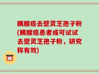 胰腺癌去壁灵芝孢子粉(胰腺癌患者或可试试去壁灵芝孢子粉，研究称有效)