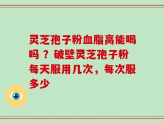 灵芝孢子粉血脂高能喝吗 ？破壁灵芝孢子粉每天服用几次，每次服多少