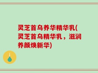 灵芝首乌养华精华乳(灵芝首乌精华乳，滋润养颜焕新华)