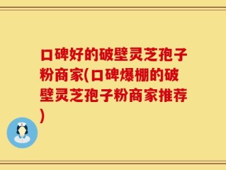 口碑好的破壁灵芝孢子粉商家(口碑爆棚的破壁灵芝孢子粉商家推荐)