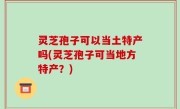 灵芝孢子可以当土特产吗(灵芝孢子可当地方特产？)
