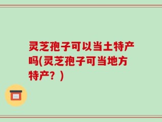 灵芝孢子可以当土特产吗(灵芝孢子可当地方特产？)