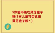 5岁能不能吃灵芝孢子粉(5岁儿童可否食用灵芝孢子粉？)