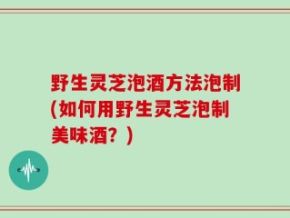 野生灵芝泡酒方法泡制(如何用野生灵芝泡制美味酒？)