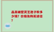 品高破壁灵芝孢子粉多少钱？价格及购买途径？