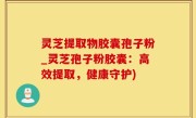 灵芝提取物胶囊孢子粉_灵芝孢子粉胶囊：高效提取，健康守护)