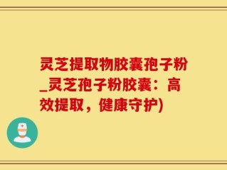 灵芝提取物胶囊孢子粉_灵芝孢子粉胶囊：高效提取，健康守护)