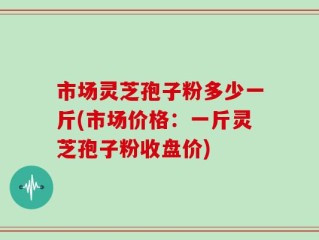 市场灵芝孢子粉多少一斤(市场价格：一斤灵芝孢子粉收盘价)