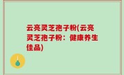 云亮灵芝孢子粉(云亮灵芝孢子粉：健康养生佳品)