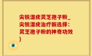 尖锐湿疣灵芝孢子粉_尖锐湿疣治疗新选择：灵芝孢子粉的神奇功效)