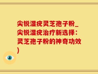 尖锐湿疣灵芝孢子粉_尖锐湿疣治疗新选择：灵芝孢子粉的神奇功效)