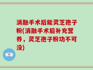 消融手术后能灵芝孢子粉(消融手术后补充营养，灵芝孢子粉功不可没)
