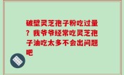 破壁灵芝孢子粉吃过量？我爷爷经常吃灵芝孢子油吃太多不会出问题吧