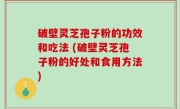 破壁灵芝孢子粉的功效和吃法 (破壁灵芝孢子粉的好处和食用方法)