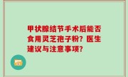 甲状腺结节手术后能否食用灵芝孢子粉？医生建议与注意事项？