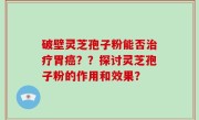 破壁灵芝孢子粉能否治疗胃癌？？探讨灵芝孢子粉的作用和效果？