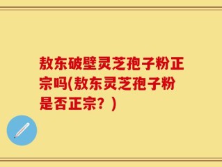 敖东破壁灵芝孢子粉正宗吗(敖东灵芝孢子粉是否正宗？)