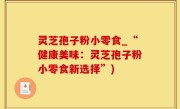 灵芝孢子粉小零食_“健康美味：灵芝孢子粉小零食新选择”)