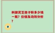 利健灵芝孢子粉多少钱一瓶？价格及功效分析？