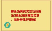 鲫鱼汤黄芪灵芝功效做法(鲫鱼汤配黄芪灵芝：滋补养生好搭档)
