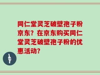 同仁堂灵芝破壁孢子粉京东？在京东购买同仁堂灵芝破壁孢子粉的优惠活动？