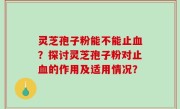 灵芝孢子粉能不能止血？探讨灵芝孢子粉对止血的作用及适用情况？