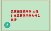 灵芝破壁孢子粉 大便？吃灵芝孢子粉为什么出汗