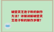 破壁灵芝孢子粉的制作方法？详细讲解破壁灵芝孢子粉的制作步骤？