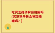 吃灵芝孢子粉会犯困吗(灵芝孢子粉会导致嗜睡吗？)
