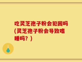 吃灵芝孢子粉会犯困吗(灵芝孢子粉会导致嗜睡吗？)