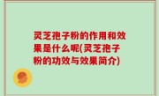 灵芝孢子粉的作用和效果是什么呢(灵芝孢子粉的功效与效果简介)