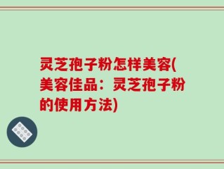 灵芝孢子粉怎样美容(美容佳品：灵芝孢子粉的使用方法)