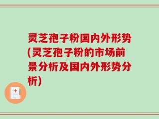灵芝孢子粉国内外形势(灵芝孢子粉的市场前景分析及国内外形势分析)