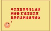 干灵芝盆景用什么油涂刷好看(打造漂亮灵芝盆景的涂刷油选用建议)