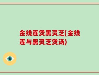 金线莲煲黑灵芝(金线莲与黑灵芝煲汤)
