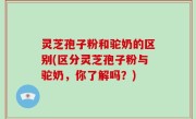 灵芝孢子粉和驼奶的区别(区分灵芝孢子粉与驼奶，你了解吗？)