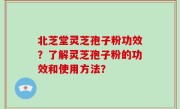 北芝堂灵芝孢子粉功效？了解灵芝孢子粉的功效和使用方法？