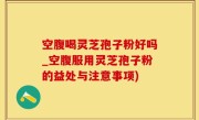 空腹喝灵芝孢子粉好吗_空腹服用灵芝孢子粉的益处与注意事项)