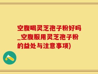 空腹喝灵芝孢子粉好吗_空腹服用灵芝孢子粉的益处与注意事项)