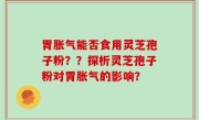 胃胀气能否食用灵芝孢子粉？？探析灵芝孢子粉对胃胀气的影响？