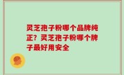 灵芝孢子粉哪个品牌纯正？灵芝孢子粉哪个牌子最好用安全