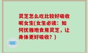 灵芝怎么吃比较好吸收呢女生(女生必读：如何优雅地食用灵芝，让身体更好吸收？)