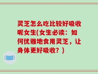 灵芝怎么吃比较好吸收呢女生(女生必读：如何优雅地食用灵芝，让身体更好吸收？)