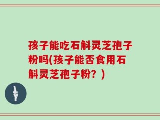 孩子能吃石斛灵芝孢子粉吗(孩子能否食用石斛灵芝孢子粉？)