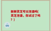 新鲜灵芝可以泡酒吗(灵芝泡酒，你试过了吗？)