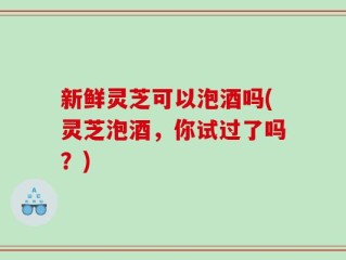 新鲜灵芝可以泡酒吗(灵芝泡酒，你试过了吗？)