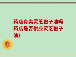药店有卖灵芝孢子油吗药店是否供应灵芝孢子油)