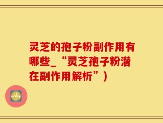 灵芝的孢子粉副作用有哪些_“灵芝孢子粉潜在副作用解析”)