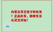 内蒙古灵芝孢子粉批发？正品批发，健康生活从灵芝开始？